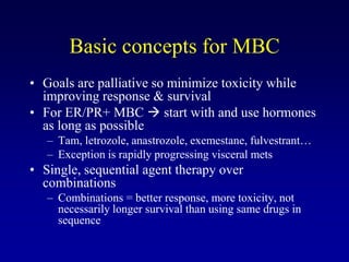 Basic concepts for MBC
• Goals are palliative so minimize toxicity while
  improving response & survival
• For ER/PR+ MBC  start with and use hormones
  as long as possible
   – Tam, letrozole, anastrozole, exemestane, fulvestrant…
   – Exception is rapidly progressing visceral mets
• Single, sequential agent therapy over
  combinations
   – Combinations = better response, more toxicity, not
     necessarily longer survival than using same drugs in
     sequence
 