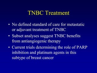 TNBC Treatment
• No defined standard of care for metastatic
  or adjuvant treatment of TNBC
• Subset analyses suggest TNBC benefits
  from antiangiogenic therapy
• Current trials determining the role of PARP
  inhibition and platinum agents in this
  subtype of breast cancer
 