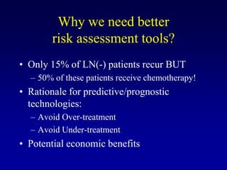 Why we need better
        risk assessment tools?
• Only 15% of LN(-) patients recur BUT
  – 50% of these patients receive chemotherapy!
• Rationale for predictive/prognostic
  technologies:
  – Avoid Over-treatment
  – Avoid Under-treatment
• Potential economic benefits
 