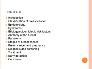 CONTENTS
 Introduction
 Classification of breast cancer
 Epidemiology
 Symptoms
 Etiology/epidemiologic risk factors
 Anatomy of the breast
 Pathology
 Stages of breast cancer
 Breast cancer and pregnancy
 Diagnosis and screening
 Treatment
 Early detection
 Conclusion
 