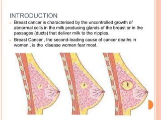 INTRODUCTION
 Breast cancer is characterised by the uncontrolled growth of
abnormal cells in the milk producing glands of the breast or in the
passages (ducts) that deliver milk to the nipples.
 Breast Cancer , the second-leading cause of cancer deaths in
women , is the disease women fear most.
 