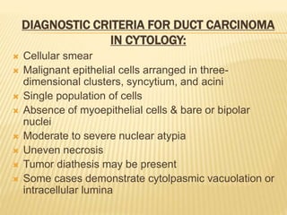 DIAGNOSTIC CRITERIA FOR DUCT CARCINOMA
IN CYTOLOGY:
 Cellular smear
 Malignant epithelial cells arranged in three-
dimensional clusters, syncytium, and acini
 Single population of cells
 Absence of myoepithelial cells & bare or bipolar
nuclei
 Moderate to severe nuclear atypia
 Uneven necrosis
 Tumor diathesis may be present
 Some cases demonstrate cytolpasmic vacuolation or
intracellular lumina
 