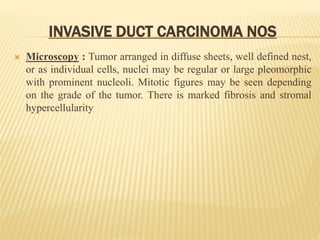 INVASIVE DUCT CARCINOMA NOS
 Microscopy : Tumor arranged in diffuse sheets, well defined nest,
or as individual cells, nuclei may be regular or large pleomorphic
with prominent nucleoli. Mitotic figures may be seen depending
on the grade of the tumor. There is marked fibrosis and stromal
hypercellularity
 