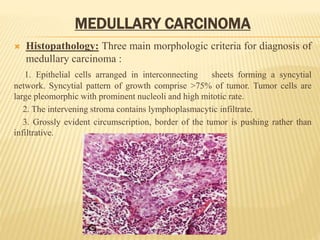 MEDULLARY CARCINOMA
 Histopathology: Three main morphologic criteria for diagnosis of
medullary carcinoma :
1. Epithelial cells arranged in interconnecting sheets forming a syncytial
network. Syncytial pattern of growth comprise >75% of tumor. Tumor cells are
large pleomorphic with prominent nucleoli and high mitotic rate.
2. The intervening stroma contains lymphoplasmacytic infiltrate.
3. Grossly evident circumscription, border of the tumor is pushing rather than
infiltrative.
 