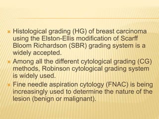  Histological grading (HG) of breast carcinoma
using the Elston-Ellis modification of Scarff
Bloom Richardson (SBR) grading system is a
widely accepted.
 Among all the different cytological grading (CG)
methods, Robinson cytological grading system
is widely used.
 Fine needle aspiration cytology (FNAC) is being
increasingly used to determine the nature of the
lesion (benign or malignant).
 