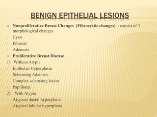 BENIGN EPITHELIAL LESIONS
 Nonproliferative Breast Changes (Fibrocystic changes) : consist of 3
morphological changes
• Cysts
• Fibrosis
• Adenosis
 Proliferative Breast Disease
1) Without Atypia
• Epithelial Hyperplasia
• Sclerosing Adenosis
• Complex sclerosing lesion
• Papilloma
2) With Atypia
• Atypical ductal hyperplasia
• Atypical lobular hyperplasia
 