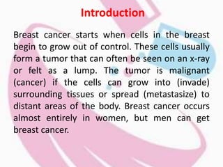 Introduction
Breast cancer starts when cells in the breast
begin to grow out of control. These cells usually
form a tumor that can often be seen on an x-ray
or felt as a lump. The tumor is malignant
(cancer) if the cells can grow into (invade)
surrounding tissues or spread (metastasize) to
distant areas of the body. Breast cancer occurs
almost entirely in women, but men can get
breast cancer.
 