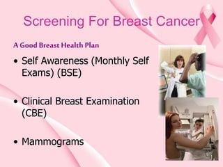 Screening For Breast Cancer
A GoodBreast Health Plan
• Self Awareness (Monthly Self
Exams) (BSE)
• Clinical Breast Examination
(CBE)
• Mammograms
 