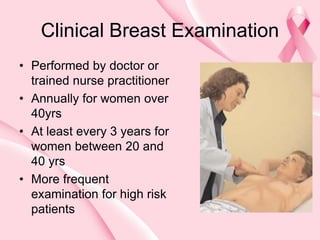 Clinical Breast Examination
• Performed by doctor or
trained nurse practitioner
• Annually for women over
40yrs
• At least every 3 years for
women between 20 and
40 yrs
• More frequent
examination for high risk
patients
 
