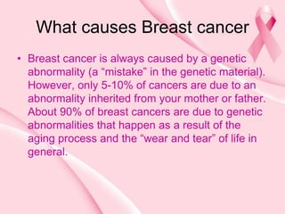 What causes Breast cancer
• Breast cancer is always caused by a genetic
abnormality (a “mistake” in the genetic material).
However, only 5-10% of cancers are due to an
abnormality inherited from your mother or father.
About 90% of breast cancers are due to genetic
abnormalities that happen as a result of the
aging process and the “wear and tear” of life in
general.
 