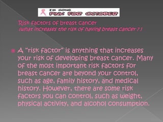    A ―risk factor‖ is anything that increases
    your risk of developing breast cancer. Many
    of the most important risk factors for
    breast cancer are beyond your control,
    such as age, family history, and medical
    history. However, there are some risk
    factors you can control, such as weight,
    physical activity, and alcohol consumption.
 