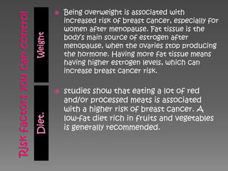    Being overweight is associated with
             increased risk of breast cancer, especially for
             women after menopause. Fat tissue is the
Weight
             body‘s main source of estrogen after
             menopause, when the ovaries stop producing
             the hormone. Having more fat tissue means
             having higher estrogen levels, which can
             increase breast cancer risk.

            studies show that eating a lot of red
             and/or processed meats is associated
             with a higher risk of breast cancer. A
Diet.




             low-fat diet rich in fruits and vegetables
             is generally recommended.
 