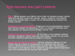    Race. White women are slightly more likely to develop breast cancer
    than are African American women. Asian, Hispanic, and Native
    American women have a lower risk of developing and dying from
    breast cancer.

   Pregnancy and breastfeeding. Pregnancy and breastfeeding reduce
    the overall number of menstrual cycles in a woman‘s lifetime, and
    this appears to reduce future breast cancer risk

   Family history of breast cancer. If you have a first-degree relative
    (mother, daughter, sister) who has had breast cancer, or you have
    multiple relatives affected by breast or ovarian

   Radiation therapy to the chest. Having radiation therapy to the
    chest area as a child or young adult as treatment for another
    cancer significantly increases breast cancer risk. The increase in
    risk seems to be highest if the radiation was given while the breasts
    were still developing (during the teen years).
 