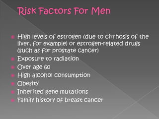    High levels of estrogen (due to cirrhosis of the
    liver, for example) or estrogen-related drugs
    (such as for prostate cancer)
   Exposure to radiation
   Over age 60
   High alcohol consumption
   Obesity
   Inherited gene mutations
   Family history of breast cancer
 