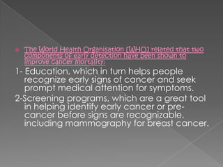    The World Health Organisation [WHO] related that two
    components of early detection have been shown to
    improve cancer mortality:
1- Education, which in turn helps people
   recognize early signs of cancer and seek
   prompt medical attention for symptoms.
2-Screening programs, which are a great tool
   in helping identify early cancer or pre-
   cancer before signs are recognizable,
   including mammography for breast cancer.
 