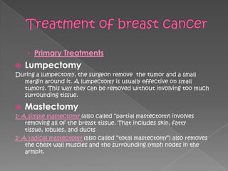› Primary Treatments
   Lumpectomy
During a lumpectomy, the surgeon remove the tumor and a small
  margin around it. A lumpectomy is usually effective on small
  tumors. This way they can be removed without involving too much
  surrounding tissue.

   Mastectomy
1- A simple mastectomy (also called ―partial mastectomy) involves
    removing all of the breast tissue. That includes skin, fatty
    tissue, lobules, and ducts
2- A radical mastectomy (also called ―total mastectomy‖) also removes
    the chest wall muscles and the surrounding lymph nodes in the
    armpit.
 