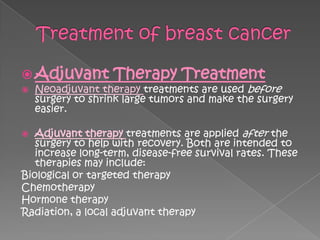  Adjuvant         Therapy Treatment
   Neoadjuvant therapy treatments are used before
    surgery to shrink large tumors and make the surgery
    easier.

  Adjuvant therapy treatments are applied after the
   surgery to help with recovery. Both are intended to
   increase long-term, disease-free survival rates. These
   therapies may include:
Biological or targeted therapy
Chemotherapy
Hormone therapy
Radiation, a local adjuvant therapy
 