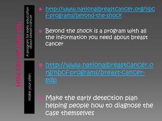 http://www.nationalbreastcancer.org/nbc


A program for early education
                                
                                    f-programs/beyond-the-shock

     about breast cancer           Beyond the shock is a program with all
                                    the information you need about breast
                                    cancer


                                   http://www.nationalbreastcancer.o
                                    rg/nbcf-programs/breast-cancer-
       Make your plan




                                    edp

                                   Make the early detection plan
                                    helping people how to diagnose the
                                    case themselves
 