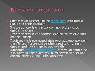    One in eight women will be diagnosed with breast
    cancer in their lifetime.
   Breast cancer is the most commonly diagnosed
    cancer in women.
   Breast cancer is the second leading cause of death
    among women.
   Each year it is estimated that over 220,000 women in
    the United States will be diagnosed with breast
    cancer and more than 40,000 will die.
   Although breast cancer in men is rare, an estimated
    2,150 men will be diagnosed with breast cancer and
    approximately 410 will die each year.
 