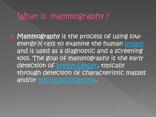    Mammography is the process of using low-
    energy-X-rays to examine the human breast
    and is used as a diagnostic and a screening
    tool. The goal of mammography is the early
    detection of breast cancer, typically
    through detection of characteristic masses
    and/or microcalcifications.
 
