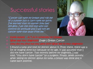 ―Cancer can take my breast and rob me
    of a summer but it can't take my spirit.
    I've learned that no matter how bad
    life gets, I am the only one who can
    control my attitude and I will not let
    cancer take that away from me.‖

 Katie Adams . A T,A in university of Ottawa
 What was your diagnosis? Stage 2 Breast Cancer
 How did you find out you were sick? What led to your diagnosis?
 I found a lump and told my doctor about it. From there, there was a
  lot of imaging done but because of my age, it was assumed that I
  did not have cancer. Two months before my diagnosis, I was
  told, ―You don't have cancer‖ by a surgeon. Finally, seven months
  after telling my doctor about my lump, a biopsy was done and it
  came back positive.
 