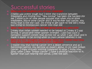    What was the toughest part of your challenge?
   Chemo was pretty tough but I think the transition between
    treatment and finding your ―new normal‖ has been the hardest for
    me. I think a lot of time people assume that when you're done
    treatment, you're done cancer and if you've ever had cancer, you
    know that is not the case. I'm trying to get back to the life I knew
    but trying to incorporate cancer into that life.
   What really motivated you to keep going while you were sick?
   I knew that other women needed to be helped so I knew if I was
    strong, it would give other women strength. I also had such a
    fantastic support system that picked me up when I was down and it
    made it easier to be strong when so many people believed in me.
   What are your thoughts and feelings about your illness now? How
    have they changed since before your diagnosis?
   I realize now that having cancer isn't a death sentence and as I
    mentioned before, you become an expert about (in my case) breast
    cancer. I knew virtually nothing compared to what I know now.
    Now, when I hear ―breast cancer‖ I have a physical reaction to it.
    Rather than just hearing the words, I feel the pain.
 