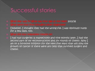  What year was it? What was your age at the time? 2011/26
 What were your first thoughts when diagnosed?
 Disbelief, I thought they had the wrong file. I was obviously numb
  for a few days, too.
 What did your treatment consist of?
 I had two surgeries (a mastectomy and nine months later, I had the
  second part of my reconstruction) and six rounds of chemo. Now I
  am on a hormone inhibitor for the next five years that will slow the
  growth of cancer if there were any cells that survived surgery and
  chemo.
 