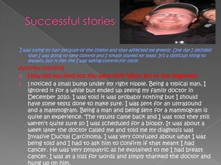 ‗I was losing my hair because of the chemo and that affected me greatly. One day I decided
    that I was going to take control and I totally shaved my head. It‘s a difficult thing to
    explain, but it felt like I was taking control for once.
Andrew Hartling
 How did you find out you were sick? What led to the diagnosis?
 I noticed a small bump under my right nipple. Being a typical man, I
  ignored it for a while but ended up seeing my family doctor in
  December 2010. I was told it was probably nothing but I should
  have some tests done to make sure. I was sent for an ultrasound
  and a mammogram. Being a man and being sent for a mammogram is
  quite an experience. The results came back and I was told they still
  weren‘t quite sure so I was scheduled for a biopsy. It was about a
  week later the doctor called me and told me my diagnosis was
  Invasive Ductal Carcinoma. I was very confused about what I was
  being told and I had to ask him to confirm if that meant I had
  cancer. He was very sympatric as he explained to me I had breast
  cancer. I was at a loss for words and simply thanked the doctor and
  hung up on him.
 