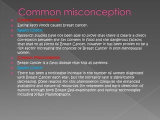    Common Misconception
   Eating fatty foods causes breast cancer.
   Reality Check!
   Research studies have not been able to prove that there is clearly a direct
    correlation between the fat content in food and the dangerous factors
    that lead to all forms of Breast Cancer, however it has been proven to be a
    risk factor increasing the chances of Breast Cancer in post-menopausal
    women.
   Common Misconception
   Breast cancer is a fatal disease that kills all patients.
   Reality Check!
   There has been a noticeable increase in the number of women diagnosed
    with Breast Cancer each year, but the mortality rate is significantly
    decreasing. Some reasons for this phenomenon comprise the enhanced
    availability and nature of resources for treatment and early detection of
    tumors through both Breast Self-examination and various technologies
    including X-Ray Mammography.
 