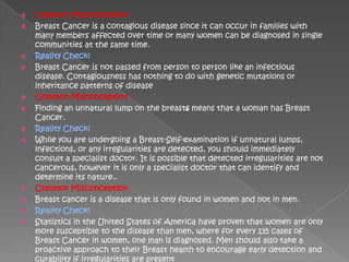    Common Misconception
   Breast Cancer is a contagious disease since it can occur in families with
    many members affected over time or many women can be diagnosed in single
    communities at the same time.
   Reality Check!
   Breast Cancer is not passed from person to person like an infectious
    disease. Contagiousness has nothing to do with genetic mutations or
    inheritance patterns of disease
   Common Misconception
   Finding an unnatural lump on the breasts means that a woman has Breast
    Cancer.
   Reality Check!
   While you are undergoing a Breast-Self-examination if unnatural lumps,
    infections, or any irregularities are detected, you should immediately
    consult a specialist doctor. It is possible that detected irregularities are not
    cancerous, however it is only a specialist doctor that can identify and
    determine its nature..
   Common Misconception
   Breast cancer is a disease that is only found in women and not in men.
   Reality Check!
   Statistics in the United States of America have proven that women are only
    more susceptible to the disease than men, where for every 135 cases of
    Breast Cancer in women, one man is diagnosed. Men should also take a
    proactive approach to their Breast health to encourage early detection and
    curability if irregularities are present
 