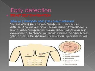    BREAST SELF-EXAMINATION

    What am I looking for when I do a breast self-exam?
    You are looking for a lump or change that stands out as
    different from the rest of your breast tissue. If you discover a
    lump or other change in your breast, either during breast self
    examination or by chance, you should examine the other breast.
    If both breasts feel the same, the lumpiness is probably normal.
 