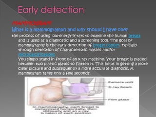 MAMMOGRAM
What is a mammogramph and why should I have one?
the process of using low-energy-X-rays to examine the human breast
   and is used as a diagnostic and a screening tool. The goal of
   mammography is the early detection of breast cancer, typically
   through detection of characteristic masses and/or
   microcalcifications
   You simply stand in front of an x-ray machine. Your breast is placed
   between two plastic plates to flatten it. This helps in getting a more
   clear picture and subsequently a more accurate diagnosis. A
   mammogram takes only a few seconds.
 