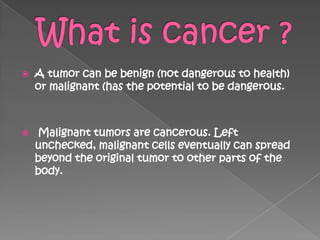    A tumor can be benign (not dangerous to health)
    or malignant (has the potential to be dangerous.



   Malignant tumors are cancerous. Left
    unchecked, malignant cells eventually can spread
    beyond the original tumor to other parts of the
    body.
 
