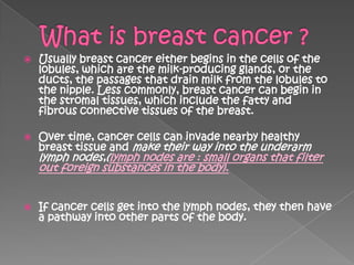    Usually breast cancer either begins in the cells of the
    lobules, which are the milk-producing glands, or the
    ducts, the passages that drain milk from the lobules to
    the nipple. Less commonly, breast cancer can begin in
    the stromal tissues, which include the fatty and
    fibrous connective tissues of the breast.

   Over time, cancer cells can invade nearby healthy
    breast tissue and make their way into the underarm
    lymph nodes,(lymph nodes are : small organs that filter
    out foreign substances in the body).


   If cancer cells get into the lymph nodes, they then have
    a pathway into other parts of the body.
 