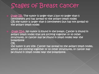    Stage IIB: The tumor is larger than 2 but no larger than 5
    centimeters and has spread to the axillary lymph nodes
    OR the tumor is larger than 5 centimeters but has not spread to
    the axillary lymph nodes

   .Stage IIIA: No tumor is found in the breast. Cancer is found in
    axillary lymph nodes that are sticking together or to other
    structures, or cancer may be found in lymph nodes near the
    breastbone
    OR
    the tumor is any size. Cancer has spread to the axillary lymph nodes,
    which are sticking together or to other structures, or cancer may
    be found in lymph nodes near the breastbone.
 