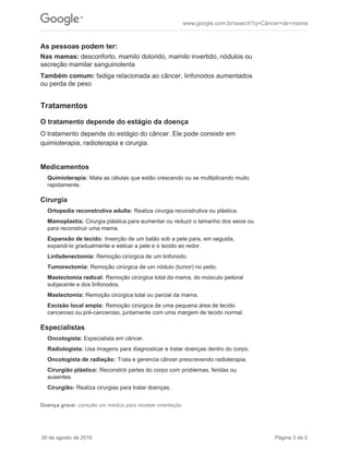 As pessoas podem ter:
Nas mamas: desconforto, mamilo dolorido, mamilo invertido, nódulos ou
secreção mamilar sanguinolenta
Também comum: fadiga relacionada ao câncer, linfonodos aumentados
ou perda de peso
Medicamentos
Quimioterapia: Mata as células que estão crescendo ou se multiplicando muito
rapidamente.
Cirurgia
Ortopedia reconstrutiva adulta: Realiza cirurgia reconstrutiva ou plástica.
Mamoplastia: Cirurgia plástica para aumentar ou reduzir o tamanho dos seios ou
para reconstruir uma mama.
Expansão de tecido: Inserção de um balão sob a pele para, em seguida,
expandi-lo gradualmente e esticar a pele e o tecido ao redor.
Linfadenectomia: Remoção cirúrgica de um linfonodo.
Tumorectomia: Remoção cirúrgica de um nódulo (tumor) no peito.
Mastectomia radical: Remoção cirúrgica total da mama, do músculo peitoral
subjacente e dos linfonodos.
Mastectomia: Remoção cirúrgica total ou parcial da mama.
Excisão local ampla: Remoção cirúrgica de uma pequena área de tecido
canceroso ou pré-canceroso, juntamente com uma margem de tecido normal.
Especialistas
Oncologista: Especialista em câncer.
Radiologista: Usa imagens para diagnosticar e tratar doenças dentro do corpo.
Oncologista de radiação: Trata e gerencia câncer prescrevendo radioterapia.
Cirurgião plástico: Reconstrói partes do corpo com problemas, feridas ou
ausentes.
Cirurgião: Realiza cirurgias para tratar doenças.
Doença grave: consulte um médico para receber orientação
Tratamentos
O tratamento depende do estágio da doença
O tratamento depende do estágio do câncer. Ele pode consistir em
quimioterapia, radioterapia e cirurgia.
www.google.com.br/search?q=Câncer+de+mama
30 de agosto de 2016 Página 3 de 3
 