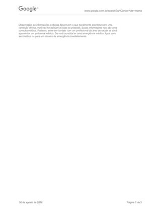 Observação: as informações exibidas descrevem o que geralmente acontece com uma
condição clínica, mas não se aplicam a todas as pessoas. Essas informações não são uma
consulta médica. Portanto, entre em contato com um profissional da área de saúde se você
apresentar um problema médico. Se você acredita ter uma emergência médica, ligue para
seu médico ou para um número de emergência imediatamente.
www.google.com.br/search?q=Câncer+de+mama
30 de agosto de 2016 Página 3 de 3
 