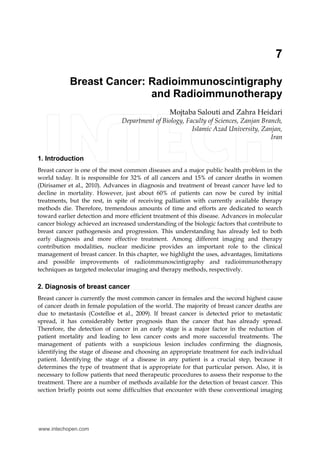 7
Breast Cancer: Radioimmunoscintigraphy
and Radioimmunotherapy
Mojtaba Salouti and Zahra Heidari
Department of Biology, Faculty of Sciences, Zanjan Branch,
Islamic Azad University, Zanjan,
Iran
1. Introduction
Breast cancer is one of the most common diseases and a major public health problem in the
world today. It is responsible for 32% of all cancers and 15% of cancer deaths in women
(Dirisamer et al., 2010). Advances in diagnosis and treatment of breast cancer have led to
decline in mortality. However, just about 60% of patients can now be cured by initial
treatments, but the rest, in spite of receiving palliation with currently available therapy
methods die. Therefore, tremendous amounts of time and efforts are dedicated to search
toward earlier detection and more efficient treatment of this disease. Advances in molecular
cancer biology achieved an increased understanding of the biologic factors that contribute to
breast cancer pathogenesis and progression. This understanding has already led to both
early diagnosis and more effective treatment. Among different imaging and therapy
contribution modalities, nuclear medicine provides an important role to the clinical
management of breast cancer. In this chapter, we highlight the uses, advantages, limitations
and possible improvements of radioimmunoscintigraphy and radioimmunotherapy
techniques as targeted molecular imaging and therapy methods, respectively.
2. Diagnosis of breast cancer
Breast cancer is currently the most common cancer in females and the second highest cause
of cancer death in female population of the world. The majority of breast cancer deaths are
due to metastasis (Costelloe et al., 2009). If breast cancer is detected prior to metastatic
spread, it has considerably better prognosis than the cancer that has already spread.
Therefore, the detection of cancer in an early stage is a major factor in the reduction of
patient mortality and leading to less cancer costs and more successful treatments. The
management of patients with a suspicious lesion includes confirming the diagnosis,
identifying the stage of disease and choosing an appropriate treatment for each individual
patient. Identifying the stage of a disease in any patient is a crucial step, because it
determines the type of treatment that is appropriate for that particular person. Also, it is
necessary to follow patients that need therapeutic procedures to assess their response to the
treatment. There are a number of methods available for the detection of breast cancer. This
section briefly points out some difficulties that encounter with these conventional imaging
www.intechopen.com
 