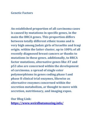 Genetic Factors
An established proportion of all carcinoma cases
is caused by mutations in specific genes, in the
main the BRCA genes. This proportion differs
between totally different ethnic teams and is
very high among Judaic girls of Israelite and Iraqi
origin. within the latter cluster, up to 100% of all
recently diagnosed breast cancers ar thanks to
mutations in these genes. additionally, to BRCA
factor mutations, alternative genes like AT and
p53 also are concerned within the development
of carcinoma. a spread of single ester
polymorphisms in genes coding phase I and
phase II clinical trial enzymes, likewise as
alternative enzymes concerned within the
secretion metabolism, ar thought to move with
secretion, nutritionary, and imaging expos.
Our Blog Link:
https://www.weirdbutamazing.info/
 