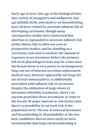 Early age at start, late age at the biological time,
tiny variety of youngsters and nulliparity, late
age initially birth, and small or no breastfeeding
have all been related to associate inflated risk of
developing carcinoma. though many
retrospective studies have instructed that
abortion is expounded to associate inflated risk
of this illness, this is often not seen in
prospective studies, and its standing as a
carcinoma risk issue is unclear. the amount of
exposure to sex hormones before the primary
full-term physiological state may be a time once
the breast tissue is very prone to carcinogenesis.
long-run use of internal secretion replacement
medical care, however apparently not long-run
use of oral contraceptives, is additionally
associated with inflated risk of carcinoma.
Despite the utilization of mega-doses of
hormones infertility treatments, there's no
current proof that these treatments ar risky to
the breast. Of major interest ar risk factors that
there's a possibility to cut back risk at the
population level. The use of external hormones
and breastfeeding in all probability ar the two
best candidates. Recent meta-analyses have
incontestable that long-run breastfeeding is
 