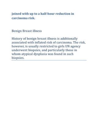 joined with up to a half-hour reduction in
carcinoma risk.
Benign Breast illness
History of benign breast illness is additionally
associated with inflated risk of carcinoma. The risk,
however, is usually restricted to girls UN agency
underwent biopsies, and particularly those in
whom atypical dysplasia was found in such
biopsies.
 