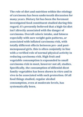 The role of diet and nutrition within the etiology
of carcinoma has been underneath discussion for
many years. Dietary fat has been the foremost
investigated food constituent studied during this
regard. it's presently believed that a high-fat diet
isn't directly associated with the danger of
carcinoma. Overall caloric intake, and fatness
especially with sure weight-gain patterns, ar
associated with inflated carcinoma risk, with
totally different effects between pre- and post-
menopausal girls. this is often conjointly in line
with a verified role of normal physical activity in
reducing carcinoma risk. High fruit and
vegetable consumption is expounded to small
carcinoma risk in most, however not all, studies.
Specifically, the consumption of dilleniid dicot
family vegetables has been shown in vitro and in
vivo to be associated with such protection. Of all
food things studied, regular alcohol
consumption, even at moderate levels, has
systematically been.
 