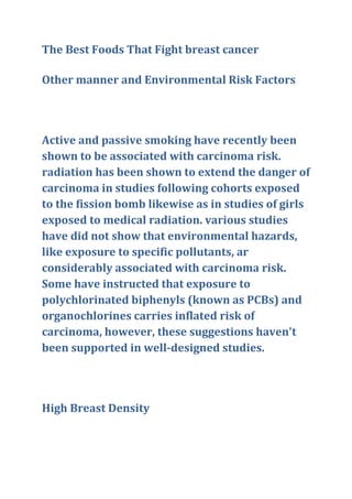 The Best Foods That Fight breast cancer
Other manner and Environmental Risk Factors
Active and passive smoking have recently been
shown to be associated with carcinoma risk.
radiation has been shown to extend the danger of
carcinoma in studies following cohorts exposed
to the fission bomb likewise as in studies of girls
exposed to medical radiation. various studies
have did not show that environmental hazards,
like exposure to specific pollutants, ar
considerably associated with carcinoma risk.
Some have instructed that exposure to
polychlorinated biphenyls (known as PCBs) and
organochlorines carries inflated risk of
carcinoma, however, these suggestions haven't
been supported in well-designed studies.
High Breast Density
 