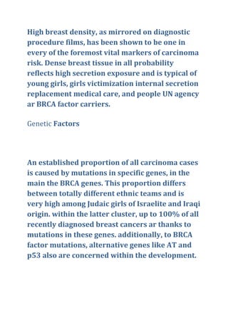 High breast density, as mirrored on diagnostic
procedure films, has been shown to be one in
every of the foremost vital markers of carcinoma
risk. Dense breast tissue in all probability
reflects high secretion exposure and is typical of
young girls, girls victimization internal secretion
replacement medical care, and people UN agency
ar BRCA factor carriers.
Genetic Factors
An established proportion of all carcinoma cases
is caused by mutations in specific genes, in the
main the BRCA genes. This proportion differs
between totally different ethnic teams and is
very high among Judaic girls of Israelite and Iraqi
origin. within the latter cluster, up to 100% of all
recently diagnosed breast cancers ar thanks to
mutations in these genes. additionally, to BRCA
factor mutations, alternative genes like AT and
p53 also are concerned within the development.
 
