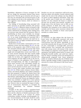 Nonetheless, adjustment of known surrogates for SES
did not change the associations between these factors
and survival. That late age at menarche and early age at
FFP were not associated with survival/recurrence in the
other subtypes may be due to the masking effect of other
more aggressive tumor features, which are inherent in
these subtypes.
Our findings of breastfeeding being associated with
better outcomes are generally consistent with previous
reports [2, 12, 42]. A distinctive feature of luminal A-like
tumors defined in our analysis is the low levels of prolif-
eration, indicated by low histologic grade. Findings from
one previous study showed that the protective effect of
breastfeeding on breast cancer mortality was stronger
for tumors with low expression of proliferation genes
[21]. In our study, breastfeeding was associated with a
preponderance of lobular carcinoma and small size tu-
mors, both of which are highly correlated with low levels
of proliferation [43–45].
Results from several studies, summarized in two com-
prehensive reviews and meta-analyses [46, 47], are sup-
portive of the prognostic value of BMI in breast cancer.
The association between BMI and survival after breast
cancer is thought to be U-shaped [47–49], with under-
weight and overweight/obese women more likely to suf-
fer worse survival outcomes than their normal weight
counterparts. In our study, being underweight and over-
weight, but not obese, were suggestively associated with
worse prognosis, but this might be due to the low fre-
quency of obesity in this population (13%). Compared
with overweight/obesity, the effect of underweight in
breast cancer survival is less well-studied. Overall, our
finding of an association between underweight and
worse survival outcomes in breast cancer is in line with
those of several other studies involving Asian popula-
tions [49–52]. Whilst insulin resistance, chronic inflam-
mation, and altered adipokine and cytokine production
have been proposed to underlie the obesity-cancer link
[53], the precise mechanisms underpinning the relation-
ship between underweight BMI and disease progression
are not well understood. Chronic, pre-diagnostic, malnu-
trition may contribute to weight loss in cancer patients
and may independently influence outcomes in the dis-
ease. However, when we examined the impact of indica-
tors of socioeconomic deprivation, as surrogates for
chronic malnutrition, our estimates remained
unchanged.
Strengths of this study include: a population-based
breast cancer case series in an understudied Asian popu-
lation and the collection of detailed questionnaire infor-
mation, which allowed us to account for various
confounding variables including sociodemographic fac-
tors. Several limitations of this study should be noted.
First, we did not include controls in our study and
therefore our case-case comparisons could not be trans-
lated into relative risk estimates. Second, relatively small
sample sizes for some of the subtypes may have affected
our power to detect significant associations. Third, data
on the specific cause of death were not available and,
therefore, we only evaluated risk factors in relation to
all-cause, but not breast cancer-specific, mortality even
though some of the risk factors, such as BMI, are im-
portant predictors of death from other causes [54].
Nonetheless, the consistency of our results for all-cause
mortality and for breast cancer recurrence indicate that
these factors may contribute to breast cancer-specific
mortality in a similar manner.
Conclusions
In conclusion, our data indicate that risk factors for
breast cancer are differentially associated with tumor
subtypes and exert subtype-specific influence on sur-
vival/recurrence from the disease. Specifically, we ob-
served that menarche after the age of 15 years, FFP after
30 years, underweight or overweight BMI, and breast-
feeding practices were associated with survival/recur-
rence only among women with luminal A-like tumors.
These findings are supportive of the prognostic value of
reproductive and lifestyle-related factors in tumors with
biologically favorable profiles, and could have implica-
tions for clinical counseling and for the development of
subtype-specific prognostic tools. Future prospective
studies are needed to delineate the role of lifestyle modi-
fication, especially changes in BMI, in improving clinical
outcomes for women with luminal A-like breast cancer.
Abbreviations
ACM: All-cause mortality; BMI: Body mass index; CI: Confidence interval;
ER: Estrogen receptor; FFP: First full-term pregnancy; HER2: Human epidermal
growth factor receptor 2; HR: Hazard ratio; IHC: Immunohistochemical;
KM: Kaplan-Meier; LR: Likelihood ratio; OR: Odds ratio; PR: Progesterone
receptor
Acknowledgements
The authors acknowledge Julie Buckland and Jane Demuth at Information
Management Systems for data management support.
Funding
This research was supported by the Intramural Research Program of the
National Institutes of Health, National Cancer Institute, Division of Cancer
Epidemiology and Genetics.
Availability of data and materials
The datasets used and analyzed for the current study will be available from
the corresponding author upon reasonable request.
Authors’ contributions
MA, HS, and XRY conceived the study design and analytical concept. MA
performed statistical analyses and drafted the manuscript. HS, RMP, and XRY
contributed to the interpretation of results and the critical revision of the
manuscript. DBCR and TST contributed to the acquisition of patient
information and pathology data. JG helped with data management. All
authors participated in the revision of the manuscript and approved the final
manuscript.
Abubakar et al. Breast Cancer Research (2018) 20:114 Page 12 of 14
 