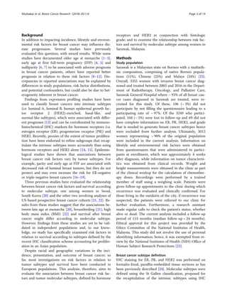 Background
In addition to impacting incidence, lifestyle and environ-
mental risk factors for breast cancer may influence dis-
ease progression. Several studies have previously
evaluated this question, with mixed results. While some
studies have documented older age at menarche [1–3],
early age at first full-term pregnancy (FFP) [4, 5] and
nulliparity [6, 7] to be associated with adverse prognosis
in breast cancer patients, others have reported better
prognosis in relation to these risk factors [8–12]. Dis-
crepancies in reported associations may be explained by
differences in study populations, risk factor distributions,
and potential confounders, but could also be due to het-
erogeneity inherent in breast cancer.
Findings from expression profiling studies have been
used to classify breast cancers into intrinsic subtypes
(i.e. luminal A, luminal B, human epidermal growth fac-
tor receptor 2 (HER2)-enriched, basal-like, and
normal-like subtypes), which were associated with differ-
ent prognoses [13] and can be corroborated by immuno-
histochemical (IHC) markers for hormone receptors (i.e.
estrogen receptor (ER), progesterone receptor [PR]) and
HER2. Recently, proxies of the extent of tumor prolifera-
tion have been endorsed to refine subgroups that recap-
itulate the intrinsic subtypes more accurately than using
hormone receptors and HER2 alone [14, 15]. Epidemio-
logical studies have shown that associations between
breast cancer risk factors vary by tumor subtypes. For
example, parity and early age at FFP are associated with
decreased risk of luminal breast tumors, but they do not
protect and may even increase the risk for ER-negative
or triple-negative breast cancers [16–19].
Three previous studies have evaluated the relationship
between breast cancer risk factors and survival according
to molecular subtype, one among women in Seoul,
South Korea [20] and the other two involving analyses of
US-based prospective breast cancer cohorts [21, 22]. Re-
sults from these studies suggest that the associations be-
tween late age at menarche [20], breastfeeding [21], high
body mass index (BMI) [22] and survival after breast
cancer might differ according to molecular subtype.
However, findings from these studies are yet to be vali-
dated in independent populations and, to our know-
ledge, no study has specifically examined risk factors in
relation to survival according to subtypes defined by the
recent IHC classification scheme accounting for prolifer-
ation in an Asian population.
Despite racial and geographic variations in the inci-
dence, presentation, and outcome of breast cancer; so
far, most investigations on risk factors in relation to
tumor subtypes and survival have been conducted in
European populations. This analysis, therefore, aims to
evaluate the association between breast cancer risk fac-
tors and tumor molecular subtypes, defined by hormone
receptors and HER2 in conjunction with histologic
grade; and to examine the relationship between risk fac-
tors and survival by molecular subtype among women in
Sarawak, Malaysia.
Methods
Study population
Sarawak is a Malaysian state on Borneo with a multieth-
nic composition, comprising of native Borneo popula-
tions (51%), Chinese (25%) and Malays (24%) [23].
Overall, 3355 women with invasive breast cancer diag-
nosed and treated between 2003 and 2016 in the Depart-
ment of Radiotherapy, Oncology, and Palliative Care,
Sarawak General Hospital where ~ 93% of all breast can-
cer cases diagnosed in Sarawak are treated, were re-
cruited for this study. Of these, 106 (~ 3%) did not
participate by not filling the questionnaire leading to a
participating rate of ~ 97%. Of the 3249 who partici-
pated, 168 (~ 5%) were lost to follow-up and 69 did not
have complete information on ER, PR, HER2, and grade
that is needed to generate breast cancer subtypes hence
were excluded from further analysis. Ultimately, 3012
women representing ~ 90% of the original population
were included in the current analysis. Information on
lifestyle and environmental risk factors were obtained
from questionnaires that were administered to partici-
pants at enrollment, which was approximately 4 weeks
after diagnosis, while information on tumor characteris-
tics was obtained from clinical records. Weight and
height measurements were obtained in the clinic as part
of the clinical workup for the calculation of chemother-
apy doses. Recordings were performed by a trained
member of staff using a weighing scale. Patients were
given follow-up appointments to the clinic during which
recurrence was evaluated and clinically confirmed. For
those living in the outskirts of the city, if recurrence was
suspected, the patients were referred to our clinic for
further evaluation. Furthermore, a research assistant
made regular calls to check the patient’s status, whether
alive or dead. The current analysis included a follow-up
period of 153 months (median follow-up = 24 months).
Ethical approval for this project was provided by the
Ethics Committee of the National Institutes of Health,
Malaysia. This study did not involve the use of personal
identifying information; hence, it was exempted from re-
view by the National Institutes of Health (NIH) Office of
Human Subject Research Protections [23].
Breast cancer subtype definition
IHC staining for ER, PR, and HER2 was performed on
formalin-fixed, paraffin-embedded tissue sections as has
been previously described [24]. Molecular subtypes were
defined using the St Gallen classification, proposed for
the recapitulation of the intrinsic subtypes using IHC
Abubakar et al. Breast Cancer Research (2018) 20:114 Page 2 of 14
 