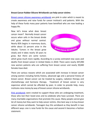 Breast Cancer Rubber Silicone Wristbands can help cancer victims

Breast cancer silicone awareness wristbands are pink in color which is meant to
create awareness and raise funds for cancer institute’s and patients. With the
help of these funds many poor patients have benefited who are now leading a
happy life.

Now let’s know what does breast
cancer mean? Normally breast cancer
occurs when cells in the breast divide
and grow without normal control.
Nearly 85% begins in mammary ducts,
while about 15 percent arise in the
lobules. Tumors in the breast grow
slowly and it takes nearly 10 years to
grow. But there are some tumors
which grow much more rapidly. According to a survey estimated new cases and
deaths from breast cancer in United States in 2010: There were nearly 207,090
new women patients who are suffering from breast cancer and nearly 39,840
females have died.

There are various reasons which are associated with increase in breast cancer
among women including family history, advanced age and a personal history of
breast cancer. Breast cancer can be treated by surgery, radiation therapy and
chemotherapy and hormone therapy. Treatment of breast cancer is very
expensive which cannot be afforded by poor. In order to provide help, many
institutes raise money by way of breast cancer silicone wristbands.

Pink wristbands were created to support those who are undergoing treatment,
those who lost their loved ones and to celebrate who have survived. There are
many charitable organizations that promote this cause. Many people cannot give
lot of money but they want to help cancer victims. One best way is to buy breast
cancer silicone wristbands. Teenagers buy this wristband as they benefit in two
different ways: one is raise funds for the cause and second it becomes a fashion
statement.
 