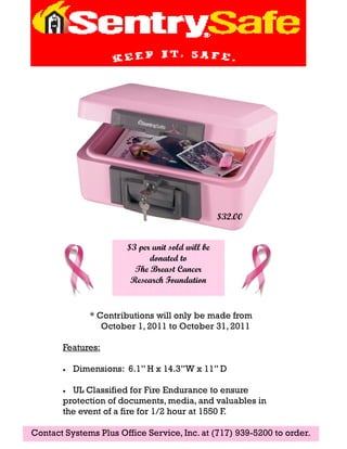 $32.00


                        $3 per unit sold will be
                              donated to
                          The Breast Cancer
                         Research Foundation


               * Contributions will only be made from
                  October 1, 2011 to October 31, 2011

       Features:

       •   Dimensions: 6.1’’ H x 14.3’’W x 11’’ D

       • UL Classified for Fire Endurance to ensure
       protection of documents, media, and valuables in
       the event of a fire for 1/2 hour at 1550 F.

Contact Systems Plus Office Service, Inc. at (717) 939-5200 to order.
 