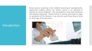 Introduction
Breast cancer screening is the medical screening of asymptomatic,
apparently healthy women for breast cancer ...