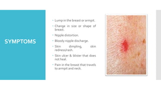 SYMPTOMS
 Lump in the breast or armpit.
 Change in size or shape of
breast.
 Nipple distortion.
 Bloody nipple dischar...